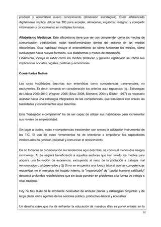 52
producir y administrar nuevo conocimiento (dimensión estratégica). Estar alfabetizado
digitalmente implica utilizar las TIC para acceder, almacenar, organizar, integrar, y compartir
información y conocimiento en múltiples formatos.
Alfabetismo Mediático: Este alfabetismo tiene que ver con comprender cómo los medios de
comunicación tradicionales están transformándose dentro del entorno de los medios
electrónicos. Esta habilidad incluye el entendimiento de cómo funcionan los medios, cómo
evolucionan hacia nuevos formatos, sus plataformas y modos de interacción.
Finalmente, incluye el saber cómo los medios producen y generan significado así como sus
implicancias sociales, legales, políticas y económicas.
Comentarios finales
Las cinco habilidades descritas son entendidas como competencias transversales, no
excluyentes. Es decir, tomando en consideración los criterios aquí expuestos (ej.: Estrategias
de Lisboa 2000-2010; Wagner: 2008; Silva: 2008; Siemens: 2004 y Gilster: 1997) es necesario
avanzar hacia una estrategia integradora de las competencias, que trascienda con creces las
habilidades y conocimientos aquí descritos.
Este "trabajador e-competente" ha de ser capaz de utilizar sus habilidades para incrementar
sus niveles de empleabilidad.
Sin lugar a dudas, estas e-competencias trascienden con creces la utilización instrumental de
las TIC. El uso de estas herramientas ha de orientarse a empoderar las capacidades
intelectuales de generar, procesar y comunicar el conocimiento.
De no tomarse en consideración las tendencias aquí descritas, se corren al menos dos riesgos
inminentes: 1) Se seguirá beneficiando a aquellos sectores que han tenido los medios para
adquirir una formación de excelencia, excluyendo al resto de la población a trabajos mal
remunerados o al desempleo y 2) Si no se encuentra una fuerza laboral con las competencias
requeridas en el mercado del trabajo interno, la "importación" de "capital humano calificado"
detonará profundas redefiniciones que sin duda pondrán en problemas a la fuerza de trabajo a
nivel nacional.
Hoy no hay duda de la inminente necesidad de articular planes y estrategias conjuntas y de
largo plazo, entre agentes de los sectores público, productivo-laboral y educativo.
Un desafío clave que ha de enfrentar la educación de nuestros días es poner énfasis en la
 