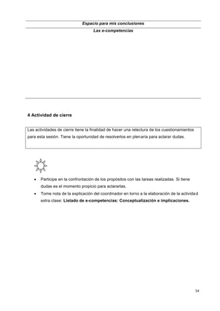 54
Espacio para mis conclusiones
Las e-competencias
4 Actividad de cierre
Las actividades de cierre tiene la finalidad de hacer una relectura de los cuestionamientos
para esta sesión. Tiene la oportunidad de resolverlos en plenaria para aclarar dudas.
 Participe en la confrontación de los propósitos con las tareas realizadas. Si tiene
dudas es el momento propicio para aclararlas.
 Tome nota de la explicación del coordinador en torno a la elaboración de la actividad
extra clase: Listado de e-competencias: Conceptualización e implicaciones.
 