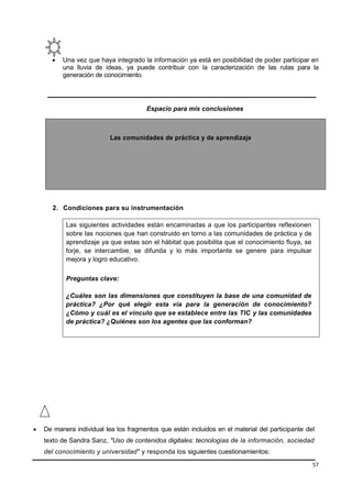 57
 Una vez que haya integrado la información ya está en posibilidad de poder participar en
una lluvia de ideas, ya puede contribuir con la caracterización de las rutas para la
generación de conocimiento.
Espacio para mis conclusiones
Las comunidades de práctica y de aprendizaje
2. Condiciones para su instrumentación
Las siguientes actividades están encaminadas a que los participantes reflexionen
sobre las nociones que han construido en torno a las comunidades de práctica y de
aprendizaje ya que estas son el hábitat que posibilita que el conocimiento fluya, se
forje, se intercambie, se difunda y lo más importante se genere para impulsar
mejora y logro educativo.
Preguntas clave:
¿Cuáles son las dimensiones que constituyen la base de una comunidad de
práctica? ¿Por qué elegir esta vía para la generación de conocimiento?
¿Cómo y cuál es el vínculo que se establece entre las TIC y las comunidades
de práctica? ¿Quiénes son los agentes que las conforman?
 De manera individual lea los fragmentos que están incluidos en el material del participante del
texto de Sandra Sanz, "Uso de contenidos digitales: tecnologías de la información, sociedad
del conocimiento y universidad" y responda los siguientes cuestionamientos:
 