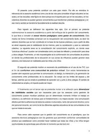 6
El presente curso pretende contribuir con esta gran misión. Por ello se reivindica la
relevancia de la asesoría académica como una de las vías para consolidar el logro educativo en las
aulas y en las escuelas; esta figura es clave porque es el soporte para que en las escuelas y en los
colectivos docentes se puedan generar conocimientos que transformen prácticas pedagógicas y en
ese mismo sentido se transforme favorablemente la realidad descrita.
Para lograrlo se definieron los siguientes tres ejes: Con el primero se pretende
redimensionar la asesoría académica a partir del enfoque de la gestión del conocimiento,
lo que lleva a concebir al asesor técnico pedagógico como gestor de conocimiento. Esto
implica de forma inmediata comenzar con la recuperación del conocimiento tácito, es decir los
saberes docentes que se han constituido en la base de las buenas prácticas y que a partir de ellos
se abran espacios para la visibilización de los mismos, para su socialización y para su valoración
colectiva. La siguiente tarea es la consolidación del conocimiento explícito, en donde esas
"prácticas efectivas" puedan ser consideradas como una base de reflexión y construcción para otras
y otros colegas. Finalmente, un reto impostergable es la conformación de comunidades de práctica
en donde los profesionales de la educación en sus zonas de influencia puedan generar esos
saberes y los traduzcan en realidades para las niñas y los niños.
El segundo eje pretende mostrar un escenario de posibilidades en el uso de las TIC con
el fin de conformar una comunidad de práctica virtual. Con estas herramientas se
pueden abrir espacios que permitan la comunicación, el dialogo, la interacción y la generación de
conocimiento entre profesionales de la educación. Se rompe con los límites del espacio y del
tiempo, además que se amplía la posibilidad de aprender con y junto a otros colegas. El sentido de
colectividad se amplia y el impacto puede ser mayor.
Y finalmente con el tercer eje se pretende invitar a la reflexión para dimensionar
las habilidades sociales que son necesarias para que los asesores como gestores de
conocimiento puedan movilizar prácticas que en determinado momento inhiben el trabajo en
colectivo y la definición de tareas para el fortalecimiento o la mejora escolar. Una comunicación
efectiva permite la adherencia de todos los actores involucrados, tanto del personal directivo como
del personal docente, así como la de los diferentes agentes educativos de las comunidades en las
que se instala la escuela.
Para cerrar cabe expresar que la gestión del conocimiento es el paradigma, que los
asesores técnicos pedagógicos son los gestores que permitirán conformar comunidades de
práctica que establezcan como prioridad hacer realidad que todas las niñas y los niños tengan
oportunidades de aprendizaje para afrontar el momento que les tocó vivir.
 