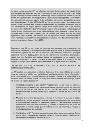 60
Así pues, vemos como las CP son diferentes del resto de los equipos de trabajo de las
organizaciones por diferentes razones. Consideremos, para empezar, por qué lo son de los
grupos de trabajo convencionales: en primer lugar, el grupo-equipo de trabajo lo crea el
director del departamento o del área para llevar a cabo un proyecto específico. Los miembros
del equipo son seleccionados a partir de las aptitudes y experiencias que pueden aportar a
éste. Según Wenger y Snyder (2000), las CP, en cambio, son informales y se organizan ellas
mismas, lo que no quiere decir que las CP sean equipos sin estructura: la tienen y ésta se
basa en establecer sus propias agendas y elegir a sus propios líderes. Pero sí que es cierto
que son mucho más flexibles. Las CP consiguen superar la lenta jerarquía tradicional, pero al
mismo tiempo mantienen una forma organizacional más duradera —fuera de las
fronteras estructurales tradicionales— que los cambios que pueda imponer la propia
organización. Las CP tienen una habilidad que los equipos de trabajo convencionales no
tienen y es la de poder establecer conexiones con personal de otros departamentos dentro de
la misma organización (Lesser y Stork, 2001).
Resumiendo, una CP es «un grupo de personas que comparten una preocupación, un
conjunto de problemas o un interés común acerca de un tema, y que profundizan su
conocimiento y pericia en esta área a través de una interacción continuada» (Wenger,
McDermott y Snyder, 2002) y, como tal, no debe confundirse con el resto de grupos de
trabajo, que son formales, que trabajan juntos por designación de un superior, para
desarrollar un proyecto o trabajo concreto, y que están sujetos a la duración de ese
proyecto, o trabajo, o a los cambios que puedan darse en la organización de la empresa.
LAS TECNOLOGÍAS DE LA INFORMACIÓN Y DE LA COMUNICACIÓN Y LAS
COMUNIDADES DE PRÁCTICA
Las CP pueden ser presenciales o virtuales. Cualquiera de los dos modelos, presencial o
virtual, es igualmente válido, pero es fácil intuir que las tecnologías de la información y
de la comunicación (TIC) pueden contribuir de manera positiva a la implantación y el
desarrollo de las CP. Lesser y Stork (2001) apuntan estas cuestiones como ventajas que las
TIC aportan a la práctica de estas CP:
1. Visibilidad del experto de cara a la CP. Probablemente por las veces que interviene
(números de mensajes) o por los comentarios que hacen el resto de los miembros
sobre él, es mucho más fácil en un tipo de CP que utiliza como canal de
comunicación las nuevas tecnologías identificar quién es el experto de
la CP.
2. Mantener la memoria, por ejemplo, en temas de movilidad. El espacio de trabajo
virtual común permite almacenar, organizar y descargar presentaciones, herramientas
y otros materiales. Además, el sistema de repositorio y los metadatos permiten la
identificación del autor del documento y facilitan la identificación del autor del
documento, al mismo tiempo que el contexto en que se desarrolló, y refuerza la
credibilidad y el valor del contenido.
3. Visibilidad de la CP. Permite entender el contexto a los nuevos incorporados. Con un,
simple vistazo, revisando los mensajes de la CP, un recién llegado puede captar y
entender en qué consiste la actividad de la CP.
 