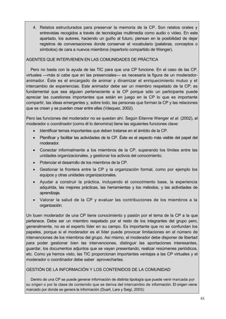 61
4. Relatos estructurados para preservar la memoria de la CP. Son relatos orales y
entrevistas recogidos a través de tecnologías multimedia como audio o vídeo. En este
apartado, los autores, haciendo un guiño al futuro, piensan en la posibilidad de dejar
registros de conversaciones donde conservar el vocabulario (palabras, conceptos o
símbolos) de cara a nuevos miembros (repertorio compartido de Wenger).
AGENTES QUE INTERVIENEN EN LAS COMUNIDADES DE PRÁCTICA
Pero no basta con la ayuda de las TIC para que una CP funcione. En el caso de las CP.
virtuales —más si cabe que en las presenciales— es necesaria la figura de un moderador-
animador. Éste es el encargado de animar y dinamizar el enriquecimiento mutuo y el
intercambio de experiencias. Este animador debe ser un miembro respetado de la CP; es
fundamental que sea alguien perteneciente a la CP porque sólo un participante puede
apreciar las cuestiones importantes que están en juego en la CP lo que es importante
compartir, las ideas emergentes y, sobre todo, las personas que forman la CP y las relaciones
que se crean y se pueden crear entre ellas (Vásquez, 2002).
Pero las funciones del moderador no se quedan ahí. Según Etienne Wenger et al. (2002), el
moderador o coordinador (como él lo denomina) tiene las siguientes funciones clave:
 Identificar temas importantes que deben tratarse en el ámbito de la CP.
 Planificar y facilitar las actividades de la CP. Éste es el aspecto más visible del papel del
moderador.
 Conectar informalmente a los miembros de la CP, superando los límites entre las
unidades organizacionales, y gestionar los activos del conocimiento.
 Potenciar el desarrollo de los miembros de la CP.
 Gestionar la frontera entre la CP y la organización formal, como por ejemplo los
equipos y otras unidades organizacionales.
 Ayudar a construir la práctica, incluyendo el conocimiento base, la experiencia
adquirida, las mejores prácticas, las herramientas y los métodos, y las actividades de
aprendizaje.
 Valorar la salud de la CP y evaluar las contribuciones de los miembros a la
organización.
Un buen moderador de una CP tiene conocimiento y pasión por el tema de la CP a la que
pertenece. Debe ser un miembro respetado por el resto de los integrantes del grupo pero,
generalmente, no es el experto líder en su campo. Es importante que no se confundan los
papeles, porque si el moderador es el líder puede provocar limitaciones en el número de
intervenciones de los miembros del grupo. Así mismo, el moderador debe disponer de libertad
para poder gestionar bien las intervenciones, distinguir las aportaciones interesantes,
guardar, los documentos adjuntos que se vayan presentando, realizar resúmenes periódicos,
etc. Como ya hemos visto, las TIC proporcionan importantes ventajas a las CP virtuales y el
moderador o coordinador debe saber aprovecharlas.
GESTIÓN DE LA INFORMACIÓN Y LOS CONTENIDOS DE LA COMUNIDAD
Dentro de una CP se puede generar información de distinta tipología que puede venir marcada por
su origen o por la clase de contenido que se deriva del intercambio de información. El origen viene
marcado por donde se genera la información (Duart, Lara y Saigí, 2003):
 