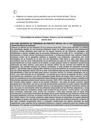 64
 Intégrese a un equipo y lea los apartados que se han incluido del texto: "Uso de
contenidos digitales: tecnologías de la información, sociedad del conocimiento y
universidad" de Sandra Sanz.
• Focalice su lectura en la identificación de los elementos base que permiten la
conformación de una comunidad de práctica en un entorno virtual.
Comunidades de práctica virtuales: Acceso y uso de contenidos
Sandra Sanz
UN CASO INCIPIENTE DE COMUNIDAD DE PRÁCTICA VIRTUAL EN LA UOC
(Universitat Oberta de Catalunya)
Veamos un ejemplo de una incipiente CP en el entorno de la UOC. Como ya es conocido, su modelo
de aprendizaje, basado en una docencia totalmente virtual, se realiza a través de una plataforma
(campus virtual) diseñada para este fin. El equipo docente es de diferente naturaleza: el
profesorado a tiempo completo que se encuentra físicamente en la sede de la universidad y el
profesorado a tiempo parcial (profesores-consultores y profesores-tutores) que colabora desde
cualquier rincón de la geografía catalana o española. Los profesores., consultores son los
encargados de la docencia en el aula con los estudiantes. Para llevar a cabo esta labor, los
consultores (que es como habitualmente se les denomina) se valen de unos materiales didácticos
desarrollados por un autor experto en la materia, un plan docente8
sobre un calendario académico
elaborado por ellos mismos, unas guías de estudio (GES)9
de los módulos del material de la
asignatura, que también generan los propios consultores, y unas pruebas de evaluación continua
(PEC)10
, que también idean y redactan ellos. Además, se da la circunstancia, en no pocas ocasiones, que
de una misma asignatura deriva más de un aula (circunstancia ésta que viene marcada por el número
de estudiantes) y cada una de estas aulas tieneun consultor distinto. El modelo pedagógico de la
UOC, que está centrado en el estudiante11
, no permite que el hecho de disponer de dos o más
consultores que «imparten» una misma asignatura pueda afectar de ningún modo al alumno, por lo
que los consultores de una misma asignatura deben trabajar en grupo para idear, generar y redactar los
documentos quecitaba anteriormente: planes docentes, GES y PEC. Además de estos documentos,
el consultor debe realizar —ahora sí de manera individual— una serie de tareas comunes, algo
pautadas pero más libres, que son el mensaje de bienvenida, dinamizar las aulas creando actividad
en los foros o en los espacios de debate, animar a los estudiantes a seguir la evaluación continua,
etc. Así pues, la comunicación entre los profesores responsables de las distintas asignaturas y los
consultores debe ser constante y fluida, pues la labor de los primeros —entre otras— es que
las premisas descritas más arriba se cumplan. Todo esto provoca que el canal de
comunicación y la principal herramienta de trabajo sea el correo electrónico que funciona a través de
la propia plataforma. Así pues, el campus virtual de la UOC es a la vez espacio docente y espacio
de trabajo interno. En muchas ocasiones, estas labores internas se desarrollan en lugares ideados
para trabajar en grupo o las salas de consultores o tutores, donde los profesores (internos y externos,
es decir, profesor propiamente dicho y consultor) confeccionan los planes docentes de las
asignaturas, pulen aspectos de los materiales didácticos o mejoran cuestiones sobre los modelos de
evaluación. Por ejemplo, en los Estudios de Ciencias de la Información y de la Comunicación por parte
8
El plan docente es donde se presenta el enfoque y los objetivos de la asignatura, además de la temporalización del
semestre y la bibliografía, entre otros aspectos fundamentales para el correcto seguimiento del curso.
9
La guía de estudio es un tipo de documento que complementa el contenido de los materiales docentes en la que se aclaran conceptos y se apuntan las ideas
más importantes con el fin de ayudar al estudiante a seguir la asignatura.
10
La prueba de evaluación continua es un tipo de actividad que permite tanto al profesor-consultor como al propio estudiante comprobar la evolución en su
aprendizaje.
11
Los lectores que deseen profundizar en las características del modelo pedagógico o de aprendizaje de la UOC pueden acudir al libro de Josep M. Duart y
Albert Sangrá (2000). Aprender en la virtualidad. Barcelona: EDIUOC / Gedisa.
 