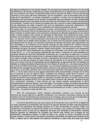 65
de algunos profesores es una práctica habitual. Es una manera de optimizar esfuerzos a la hora de
dar directrices y de resolver cuestiones que surgen constantemente en un sistema que, por novedoso,
es muy cambiante. Así mismo, es altamente positivo que el consultor de Cádiz y el de La Coruña se
conozcan, que el grupo esté más cohesionado, que los consultores —que se encuentran lejos de la
sede de la organización— se sientan amparados y acogidos, lo mismo que se pretende para los
estudiantes que se encuentran en las mismas circunstancias pero que disponen de otros mecanismos
diseñados para tal fin (como los tutores de inicio, los tutores de continuidad o todo el equipo de atención
al estudiante). También que la manera de trabajar sea más o menos la misma independientemente
de las asignaturas que estén cursando hace que los estudiantes reconozcan rápidamente los
distintos documentos y se habitúen con comodidad a los diferentes elementos del aula.
De estas salas de consultores elegiremos el grupo correspondiente al área de asignaturas de
gestión de la información (GI) en las organizaciones. Aquí nos encontramos con un grupo cohesionado
que comparte su práctica diaria como profesores-consultores de diferentes asignaturas de una misma
área, y donde muestran cómo escribir los mensajes de bienvenida, cómo dinamizar las aulas, cómo
motivar a los estudiantes a seguir la evaluación continua, cómo evitar el abandono de los estudiantes,
etc.; en resumen, todo lo que les preocupa y forma parte de sus obligaciones como consultores, pero
que por tratarse de un trabajo menos pautado o por no existir una única solución posible necesitan de
la experiencia de los demás. La búsqueda incansable de posibles soluciones para seguimiento de
los estudiantes y su motivación es la empresa conjunta de esta incipiente CP. Veamos algunos
ejemplos: «Comenzamos otro semestre y espero que éste sea tan fructífero como el anterior »; «hola
consultores del grupo de gestión, necesito vuestra ayuda-opinión. Una estudiante me ha presentado
en la primera PEC sobre planificación de unidades de información una intranet como si fuera una
unidad de inf...»; «...a mí me funcionan bastante bien dos cosas: /) contactar con cada estudiante por
separado después de cada PEC felicitándole, animándole, etc., lo que toque en cada caso, y 2) pocos
días antes de que se cierre el plazo enviar un mensaje al tablón dando un empujoncito a los indecisos»;
«yo intento enviarles varios mensajes de ánimo y planificación del estudio de la asignatura durante el
semestre y, con ello, se consigue un mayor número de estudiantes en el examen final (EF)»; «creo
que una manera indirecta de participación sería la obligatoriedad, en alguna de las PEC, de participar en
debates, en realizar actividades relacionadas con los módulos de estudio, etc., de manera que puntúen
en la nota de la PEC hacia arriba o hacia abajo», etc. Dos temas estrella que ocuparon el 40% de la
temática de los mensajes de este semestre fueron cuándo era más adecuado hacer públicos denunciado
en el aula y si se debía confirmar que el alumnado había efectuado correctamente la entrega de las
PEC: «...me he dado cuenta de que algunos estudiantes están acostumbrados a trabajar con la PEC
en el momento en que se carga la GES»; «colocarla muy temprano puede llevar al alumno a la
tentación de realizarla sin haber trabajado suficientemente los materiales de la asignatura»; «para
calmar los ánimos lo que hago es publicar un mensaje en el tablón del aula en el que les comunico que
próximamente se publicará la PEC por lo que deben ultimar el estudio del material»; «debemos enviar
una confirmación individual a cada alumno de que hemos recibido correctamente la PEC
correspondiente o debemos esperar, como dice Pablo, a que finalice el plazo de entrega para publicar
la lista de estudiantes que han entregado sus PEC?; «yo confirmo individualmente la recepción de la
PEC y al final traslado una información general sobre los presentados en el aula»; «cuanto más azúcar,
más dulce... me parece la mejor solución»; etc.
PEC, EF, participación, tablón, debates, actividades, módulos, son muchos de los
términos que forman parte de su repertorio compartido. Con el tiempo, la actuación conjunta de los
miembros de la CP encaminada a la consecución de una empresa, que no es otra que la de aprender y
mejorar la actividad docente, consolida el reconocimiento y el manejo de estos términos.
Uno de los elementos que hizo que el grupo de GI funcionara como una CP fue la llegada de
un grupo importante de principiantes. Esto ocurre en el segundo semestre de 2002. Ante esta situación
se generan las situaciones que Wenger describe en su libro Communities of practice (1998): los
veteranos se encuentran en posición de ayudar a los «novatos», pero quizás no lo saben todo, por
lo que deben acudir al resto de los integrantes del grupo para completar el conocimiento. Veamos
algunos ejemplos de fragmentos de mensajes que marcan este cambio con la llegada de los
principiantes: «Agradezco a Mayte y a Pablo su ánimo y su_ ayuda. La vamos a necesitar los que
somos novatos»; «para terminar me gustaría comentaros que también me estreno este semestre en la
UOC y espero que en este espacio nos vayamos conociendo y sobre todo sirva para que todos
 