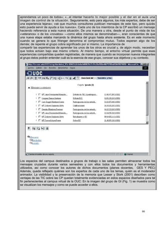 66
aprendamos un poco de todos»; «...el intentar hacerlo lo mejor posible y el dar en el aula una
imagen de control de la situación. Seguramente, esto para algunos, los más expertos, debe de ser
una experiencia lejana»; «sé que muchos consultores publican mensajes de este tipo, pero quizás
esto pueda servir de ayuda a los nuevos». Cada uno de los miembros de la CP escribió un mensaje
haciendo referencia a esta nueva situación. De una manera u otra, desde el punto de vista de los
«veteranos» o de los «novatos» —como ellos mismos se denominaban—, eran conscientes de que
una nueva etapa estaba marcando la dinámica del grupo hasta ahora existente. Es en este momento
cuando se genera lo que Wenger denomina el compromiso mutuo. Todos esperan algo de los
demás; de repente el grupo cobra significado por sí mismo. La importancia de
compartir las experiencias de aprender los unos de los otros es crucial y, de algún modo, necesitan
que todos actúen bajo ese mismo criterio. Al mismo tiempo, el entorno virtual permite que esas
experiencias compartidas queden registradas, de manera que cuando se incorporan nuevos integrantes
al grupo éstos podrán entender cuál es la esencia de ese grupo, conocer sus objetivos y su contexto.
Los espacios del campus destinados a grupos de trabajo o las salas permiten almacenar todos los
mensajes cruzados durante varios semestres y con ellos todos los documentos y herramientas
utilizados, así como conocer los autores de dichos documentos (planes docentes, GES Y PEC)
Además, queda reflejado quiénes son los expertos de cada uno de los temas, quién es el moderador
animador. La visibilidad y la preservación de la memoria que Lesser y Stork (2001) describen como
ventajas de las TIC sobre las CP quedan totalmente evidenciadas en estos espacios diseñados para tal
fin pertenecientes al campus virtual de la OUC: En la imagen del grupo de GI (Fig. 1) se muestra como
se visualizan los mensajes y como se puede acceder a ellos.
 