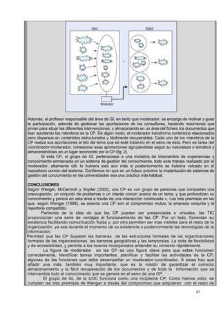 67
Además, el profesor responsable del área de GI, en tanto que moderador, se encarga de motivar y guiar
la participación, además de gestionar las aportaciones de los consultores, haciendo resúmenes que
sirvan para situar las diferentes intervenciones, y almacenando en un área del fichero los documentos que
iban aportando los miembros de la CP. De algún modo, el moderador transforma contenidos relacionados
pero dispersos en contenidos estructurados y fácilmente recuperables. Cada uno de los miembros de la
CP realiza sus aportaciones al hilo del tema que se esté tratando en el seno de ésta. Pero es tarea del
coordinador-moderador, cohesionar esas aportaciones agrupándolas según su naturaleza o temática y
almacenándolas en un lugar reconocido por la CP (fig. 2).
Si esta CP, el grupo de GI, perteneciese a una iniciativa de intercambio de experiencias y
conocimiento enmarcada en un sistema de gestión del conocimiento, todo este trabajo realizado por el
moderador, altamente útil, lo hubiera sido aún más si posteriormente se hubiera volcado en el
repositorio común del sistema. Confiemos en que en un futuro próximo la implantación de sistemas de
gestión del conocimiento en las universidades sea una práctica más habitual.
CONCLUSIONES
Según Wenger, McDermott y Snyder (2002), una CP es «un grupo de personas que comparten una
preocupación, un conjunto de problemas o un interés común acerca de un tema, y que profundizan su
conocimiento y pericia en esta área a través de una interacción continuada ». Las tres premisas en las
que, según Wenger (1998), se asienta una CP son el compromiso mutuo, la empresa conjunta y el
repertorio compartido.
Partiendo de la idea de que las CP pueden ser presenciales o virtuales, las TIC
proporcionan una serie de ventajas al funcionamiento de las CP. Por un lado, fomentan su
existencia facilitando comunicación fluida y, por otro permiten ser mas visibles para el resto de la
organización, ya sea durante el momento de su existencia o posteriormente las tecnologías de la
información.
Permiten que las CP Superen las barreras de las estructuras formales de las organizaciones
formales de las organizaciones, las barreras geográficas y las temporales. La dota de flexibilidad
y de accesibilidad, y permite a los nuevos incorporados entender su contexto rápidamente.
La figura de moderador en las CP es una figura clave para que estas funcionen
correctamente. Identificar temas importantes, planificar y facilitar las actividades de la CP,
algunas de las funciones que debe desempeñar un moderador-coordinador. A estas hay que
añadir una más, también muy importante, que es la misión de garantizar el correcto
almacenamiento y la fácil recuperación de los documentos y de toda la información que se
intercambia todo el conocimiento que se genera en el seno de una CP.
El grupo de GL de la UOC funciona como una incipiente CP, Como hemos visto, se
cumplen las tres premisas de Wenger a través del compromiso que adquieren con el resto de
 