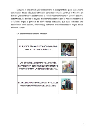 7
Es a partir de este contexto y del establecimiento de estas prioridades que la Subsecretaría
de Educación Básica -a través de la Dirección General de Formación Continua de Maestros en
Servicio y la coordinación académica de la Facultad Latinoamericana de Ciencias Sociales,
sede México-, ha definido un trayecto de desarrollo académico para la Asesoría Académica a
la Escuela dirigido a personal de apoyo técnico pedagógico, que busca establecer una
secuencia de temas actuales, innovadores y pertinentes a las necesidades de mejora de sus
funciones y tareas.
Los ejes centrales del presente curso son:
GESTOR
 