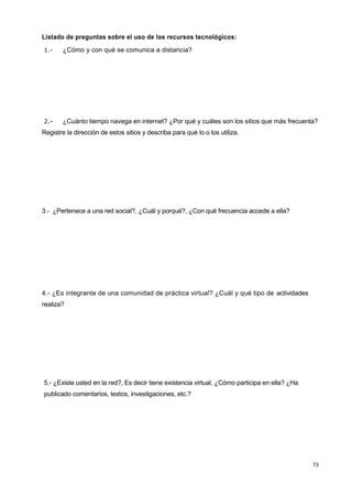 73
Listado de preguntas sobre el uso de los recursos tecnológicos:
1.- ¿Cómo y con qué se comunica a distancia?
2.- ¿Cuánto tiempo navega en internet? ¿Por qué y cuáles son los sitios que más frecuenta?
Registre la dirección de estos sitios y describa para qué lo o los utiliza.
3.- ¿Pertenece a una red social?, ¿Cuál y porqué?, ¿Con qué frecuencia accede a ella?
4.- ¿Es integrante de una comunidad de práctica virtual? ¿Cuál y qué tipo de actividades
realiza?
5.- ¿Existe usted en la red?, Es decir tiene existencia virtual, ¿Cómo participa en ella? ¿Ha
publicado comentarios, textos, investigaciones, etc.?
 