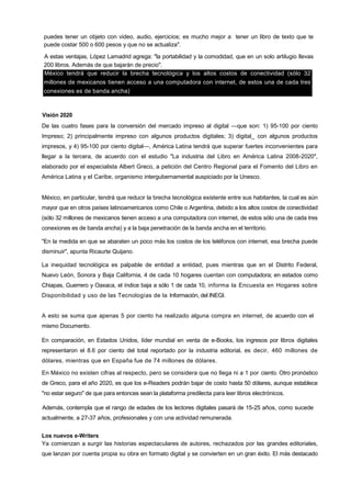 75
puedes tener un objeto con video, audio, ejercicios; es mucho mejor a tener un libro de texto que te
puede costar 500 o 600 pesos y que no se actualiza".
A estas ventajas, López Lamadrid agrega: "la portabilidad y la comodidad, que en un solo artilugio llevas
200 libros. Además de que bajarán de precio".
México tendrá que reducir la brecha tecnológica y los altos costos de conectividad (sólo 32
millones de mexicanos tienen acceso a una computadora con internet, de estos una de cada tres
conexiones es de banda ancha)
Visión 2020
De las cuatro fases para la conversión del mercado impreso al digital —que son: 1) 95-100 por ciento
Impreso; 2) principalmente impreso con algunos productos digitales; 3) digital_ con algunos productos
impresos, y 4) 95-100 por ciento digital—, América Latina tendrá que superar fuertes inconvenientes para
llegar a la tercera, de acuerdo con el estudio "La industria del Libro en América Latina 2008-2020",
elaborado por el especialista Albert Greco, a petición del Centro Regional para el Fomento del Libro en
América Latina y el Caribe, organismo intergubernamental auspiciado por la Unesco.
México, en particular, tendrá que reducir la brecha tecnológica existente entre sus habitantes, la cual es aún
mayor que en otros países latinoamericanos como Chile o Argentina, debido a los altos costos de conectividad
(sólo 32 millones de mexicanos tienen acceso a una computadora con internet, de estos sólo una de cada tres
conexiones es de banda ancha) y a la baja penetración de la banda ancha en el territorio.
"En la medida en que se abaraten un poco más los costos de los teléfonos con internet, esa brecha puede
disminuir", apunta Ricaurte Quijano.
La inequidad tecnológica es palpable de entidad a entidad, pues mientras que en el Distrito Federal,
Nuevo León, Sonora y Baja California, 4 de cada 10 hogares cuentan con computadora; en estados como
Chiapas, Guerrero y Oaxaca, el índice baja a sólo 1 de cada 10, informa la Encuesta en Hogares sobre
Disponibilidad y uso de las Tecnologías de la Información, del INEGI.
A esto se suma que apenas 5 por ciento ha realizado alguna compra en internet, de acuerdo con el
mismo Documento.
En comparación, en Estados Unidos, líder mundial en venta de e-Books, los ingresos por libros digitales
representaron el 8.6 por ciento del total reportado por la industria editorial, es decir, 460 millones de
dólares, mientras que en España fue de 74 millones de dólares.
En México no existen cifras al respecto, pero se considera que no llega ni a 1 por ciento. Otro pronóstico
de Greco, para el año 2020, es que los e-Readers podrán bajar de costo hasta 50 dólares, aunque establece
"no estar seguro" de que para entonces sean la plataforma predilecta para leer libros electrónicos.
Además, contempla que el rango de edades de los lectores digitales pasará de 15-25 años, como sucede
actualmente, a 27-37 años, profesionales y con una actividad remunerada.
Los nuevos e-Writers
Ya comienzan a surgir las historias espectaculares de autores, rechazados por las grandes editoriales,
que lanzan por cuenta propia su obra en formato digital y se convierten en un gran éxito. El más destacado
 