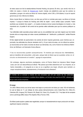 76
de estos casos es el de la estadounidense Amanda Hocking, de apenas 26 años, que vendió más de un
millón de copias a través de Amazon.com (quien maneja una plataforma para que los autores se
autoeditan y pongan a la venta sus libros de
'
manera digital), entre 0.99 y 2.99 dólares, lo que le reportó
ganancias por dos millones de dólares.
Ahora, buscan llevar su historia al cine y se dice que ya firmó un contrato para sacar, sus libros en formato
impreso. Y aunque la historia de Hocking será difícil de repetir —como señala López Lamadrid, "habrá
escritores que venderán tres copias"—, sí muestra el alcance de las nuevas tecnologías en el sector y, más
importante aún, el posible fin del control de los grandes sellos editoriales para que los autores publiquen su
obra.
"Las editoriales están apuradas porque saben que es una posibilidad real, que todo negocio que han tenido
durante años se venga abajo por estas nuevas posibilidades de " distribución y publicación", señala Ricaurte
Quijano.
El libro digital también da oportunidad a los autores de tener mayores ganancias, pues mientras que, en
promedio, las editoriales les ofrecían alrededor del 5 y 10 por ciento de estas, con el e-Book los autores
ya reconocidos se han dado a la tarea de elevar sus demandas, tal y como hicieron los británicos Martin
Amis, lan McEwan o el historiador Antony Beevor.
Y los no reconocidos pueden autopublicarse. "A medida que reduzcas los intermediarios,
será en beneficio del consumidor y del autor, porque todo el dinero que se quedaba antes en el
circuito va directamente al creador", agrega la especialista.
Sin embargo, algunos escritores prestigiados, como el Premio Nobel de Literatura Mario Vargas
Liosa, aún ven con desconfianza al e-Book: "Me parece que el libro electrónico se"' va a imponer, es un
hecho irreversible, y mi pregunta es si eso no va a significar una mayor, difusión pero también un
mayor empobrecimiento, abaratamiento y frivolización de la literatura".
El Cerlalc dio a conocer a través de una encuesta que 25 por ciento de las editoriales
iberoamericanas ya comenzaron a publicar libros digitales y el formato más usual fue el PDF, utilizado por
68 por ciento de las empresas...
El rezago
En 2003, México tenía una de las tasas más bajas en producción de títulos por cada 100 mil habitantes,
la cual se fijaba en 11, por debajo de otros países latinoamericanos como Costa Rica (31), Chile (21),
Colombia (20), Uruguay (18), Panamá (16), Brasil (14), Cuba (13) y Ecuador (13). Y muy lejos de los europeos
como Luxemburgo (885), Suiza (170), España (155) y Francia (108).
El e-Book puede ayudar a palear esta negatividad, aunque no necesariamente la mayor producción de títulos
significará mejores contenidos.
 