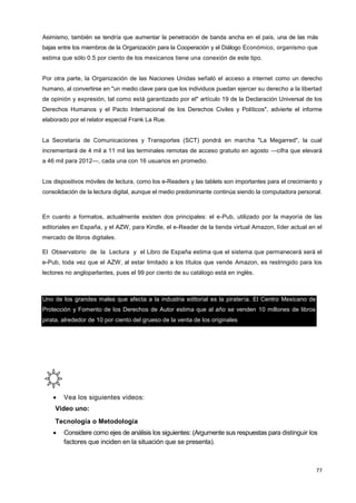 77
Asimismo, también se tendría que aumentar la penetración de banda ancha en el país, una de las más
bajas entre los miembros de la Organización para la Cooperación y el Diálogo Económico, organismo que
estima que sólo 0.5 por ciento de los mexicanos tiene una conexión de este tipo.
Por otra parte, la Organización de las Naciones Unidas señaló el acceso a internet como un derecho
humano, al convertirse en "un medio clave para que los individuos puedan ejercer su derecho a la libertad
de opinión y expresión, tal como está garantizado por el" artículo 19 de la Declaración Universal de los
Derechos Humanos y el Pacto Internacional de los Derechos Civiles y Políticos", advierte el informe
elaborado por el relator especial Frank La Rue.
La Secretaría de Comunicaciones y Transportes (SCT) pondrá en marcha "La Megarred", la cual
incrementará de 4 mil a 11 mil las terminales remotas de acceso gratuito en agosto —cifra que elevará
a 46 mil para 2012—, cada una con 16 usuarios en promedio.
Los dispositivos móviles de lectura, como los e-Readers y las tablets son importantes para el crecimiento y
consolidación de la lectura digital, aunque el medio predominante continúa siendo la computadora personal.
En cuanto a formatos, actualmente existen dos principales: el e-Pub, utilizado por la mayoría de las
editoriales en España, y el AZW, para Kindle, el e-Reader de la tienda virtual Amazon, líder actual en el
mercado de libros digitales.
El Observatorio de la Lectura y el Libro de España estima que el sistema que permanecerá será el
e-Pub, toda vez que el AZW, al estar limitado a los títulos que vende Amazon, es restringido para los
lectores no angloparlantes, pues el 99 por ciento de su catálogo está en inglés.
Uno de los grandes males que afecta a la industria editorial es la piratería. El Centro Mexicano de
Protección y Fomento de los Derechos de Autor estima que al año se venden 10 millones de libros
pirata, alrededor de 10 por ciento del grueso de la venta de los originales
 Vea los siguientes videos:
Video uno:
Tecnología o Metodología
 Considere como ejes de análisis los siguientes: (Argumente sus respuestas para distinguir los
factores que inciden en la situación que se presenta).
 