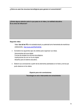 78
¿Cómo se usan los recursos tecnológicos para generar el conocimiento?
¿Existe alguna relación entre lo que pasa en el video y la realidad educativa
de su área de influencia?
Segundo video:
Video: Uso de las TIC en la sociedad actual y su potencial como herramienta de enseñanza
(CEDUCAR). http://youtu.be/078icPoZC8c
 Considere los siguientes ejes de análisis para organizar sus ideas.
Herramientas de la era digital.
Formas de emplear los recursos tecnológicos.
Implicaciones de vivir en la era digital.
Desafíos para el sistema educativo.
 Elabore sus conclusiones a partir de los elementos planteados en el texto y de los que
pudo observar en los videos.
Espacio para mis conclusiones
Tecnología en red e intercambio de conocimiento
1
,-
 