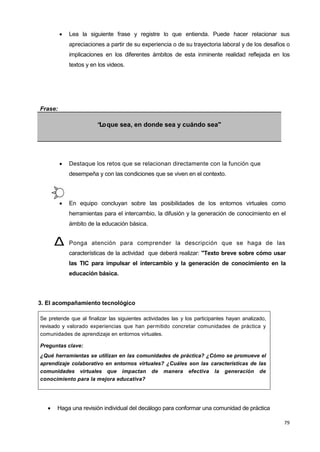 79
 Lea la siguiente frase y registre lo que entienda. Puede hacer relacionar sus
apreciaciones a partir de su experiencia o de su trayectoria laboral y de los desafíos o
implicaciones en los diferentes ámbitos de esta inminente realidad reflejada en los
textos y en los videos.
Frase:
“Loque sea, en donde sea y cuándo sea"
 Destaque los retos que se relacionan directamente con la función que
desempeña y con las condiciones que se viven en el contexto.
 En equipo concluyan sobre las posibilidades de los entornos virtuales como
herramientas para el intercambio, la difusión y la generación de conocimiento en el
ámbito de la educación básica.
 Ponga atención para comprender la descripción que se haga de las
características de la actividad que deberá realizar: "Texto breve sobre cómo usar
las TIC para impulsar el intercambio y la generación de conocimiento en la
educación básica.
3. El acompañamiento tecnológico
Se pretende que al finalizar las siguientes actividades las y los participantes hayan analizado,
revisado y valorado experiencias que han permitido concretar comunidades de práctica y
comunidades de aprendizaje en entornos virtuales.
Preguntas clave:
¿Qué herramientas se utilizan en las comunidades de práctica? ¿Cómo se promueve el
aprendizaje colaborativo en entornos virtuales? ¿Cuáles son las características de las
comunidades virtuales que impactan de manera efectiva la generación de
conocimiento para la mejora educativa?
 Haga una revisión individual del decálogo para conformar una comunidad de práctica
Δ
 