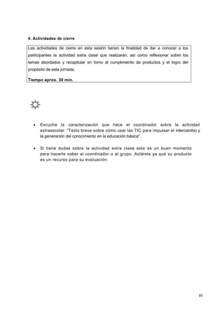 85
4. Actividades de cierre
Las actividades de cierre en esta sesión tienen la finalidad de dar a conocer a los
participantes la actividad extra clase que realizarán; así como reflexionar sobre los
temas abordados y recapitular en torno al cumplimiento de productos y el logro del
propósito de esta jornada.
Tiempo aprox. 30 min.
 Escuche la caracterización que hace el coordinador sobre la actividad
extraescolar: "Texto breve sobre cómo usar las TIC para impulsar el intercambio y
la generación del conocimiento en la educación básica".
 Si tiene dudas sobre la actividad extra clase este es un buen momento
para hacerle saber al coordinador o al grupo. Aclárela ya que su producto
es un recurso para su evaluación.
 