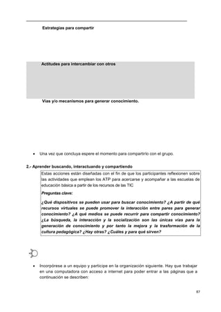 87
Estrategias para compartir
Actitudes para intercambiar con otros
Vías y/o mecanismos para generar conocimiento.
 Una vez que concluya espere el momento para compartirlo con el grupo.
2.- Aprender buscando, interactuando y compartiendo
Estas acciones están diseñadas con el fin de que los participantes reflexionen sobre
las actividades que emplean los ATP para acercarse y acompañar a las escuelas de
educación básica a partir de los recursos de las TIC
Preguntas clave:
¿Qué dispositivos se pueden usar para buscar conocimiento? ¿A partir de qué
recursos virtuales se puede promover la interacción entre pares para generar
conocimiento? ¿A qué medios se puede recurrir para compartir conocimiento?
¿La búsqueda, la interacción y la socialización son las únicas vías para la
generación de conocimiento y por tanto la mejora y la trasformación de la
cultura pedagógica? ¿Hay otras? ¿Cuáles y para qué sirven?
 Incorpórese a un equipo y participe en la organización siguiente. Hay que trabajar
en una computadora con acceso a internet para poder entrar a las páginas que a
continuación se describen:
 