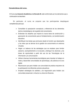 9
Características del curso.
El Curso La Asesoría Académica a la Escuela III, está conformado por los elementos que a
continuación se describen:
En particular, el curso se propone que los participantes desplieguen
competencias para que:
 Consoliden la apropiación conceptual y referencial de los elementos
teórico-metodológicos de la gestión del conocimiento.
 Entiendan los desafíos que impone la nueva tarea de construcción y
generación de conocimiento para el fortalecimiento y la transformación
educativa.
 Identifiquen las tareas que promueve desde la función que desempeña
y los retos que se derivan de la gestión de conocimiento en entornos
virtuales.
 Hagan un balance de las estrategias que se emplean para brindar
asesoría, acompañamiento a la escuela y distinguir los alcances y las
áreas de oportunidad a partir del uso de las Tecnologías de la
información y la comunicación.
 Utilicen diversas herramientas tecnológicas para impulsar el trabajo en
redes y desarrollar comunidades de aprendizaje y de práctica en la era
digital.
 Reconozcan que para instalar una comunidad de práctica requieren de
la participación de diferentes actores educativos.
 Empleen estrategias de cabildeo y de negociación para instalar una
comunidad presencial o virtual en su área de influencia.
 