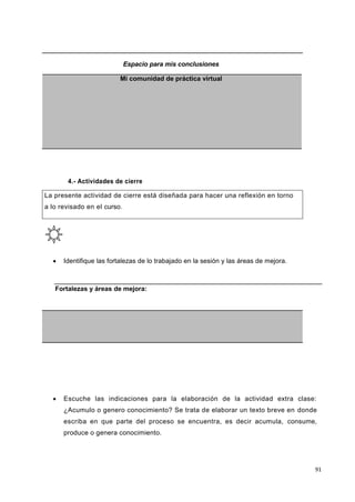 91
Espacio para mis conclusiones
Mi comunidad de práctica virtual
4.- Actividades de cierre
La presente actividad de cierre está diseñada para hacer una reflexión en torno
a lo revisado en el curso.
 Identifique las fortalezas de lo trabajado en la sesión y las áreas de mejora.
Fortalezas y áreas de mejora:
 Escuche las indicaciones para la elaboración de la actividad extra clase:
¿Acumulo o genero conocimiento? Se trata de elaborar un texto breve en donde
escriba en que parte del proceso se encuentra, es decir acumula, consume,
produce o genera conocimiento.
 