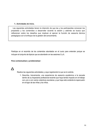 93
1.- Actividades de inicio.
Participe en el recorrido de los contenidos abordados en el curso para entender porque se
incluyen el conjunto de tópicos que se abordarán en las sesiones 5 y 6.
Para contextualizar y problematizar:
Realice las siguientes actividades y vaya registrando lo que se le solicite.
1. Describa, brevemente, una experiencia de asesoría académica a la escuela
dentro de su trayectoria profesional reciente que haya tenido impacto en el trabajo
con uno o con varios colectivos escolares y que haya sido evidente la repercusión
en el logro de las niñas y los niños.
Las siguientes actividades tienen la intención de que las y los participantes conozcan los
propósitos y los contenidos a desarrollar durante la sesión y además se busca que
reflexionen sobre los desafíos que implican el ejercer la función de asesoría técnica
pedagógica con el enfoque de la gestión del conocimiento.
Δ
 