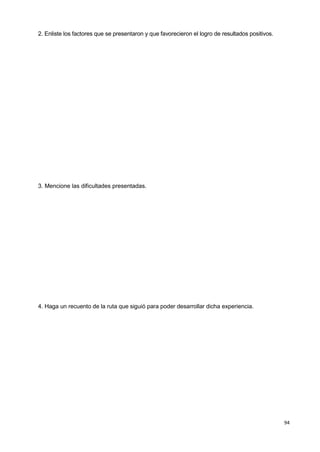 94
2. Enliste los factores que se presentaron y que favorecieron el logro de resultados positivos.
3. Mencione las dificultades presentadas.
4. Haga un recuento de la ruta que siguió para poder desarrollar dicha experiencia.
 