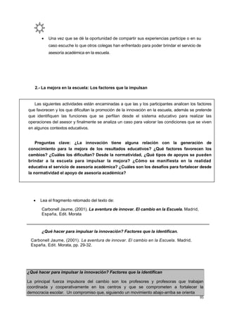 95
¿Qué hacer para impulsar la innovación? Factores que la identifican
La principal fuerza impulsora del cambio son los profesores y profesoras que trabajan
coordinada y cooperativamente en los centros y que se comprometen a fortalecer la
democracia escolar. Un compromiso que, siguiendo un movimiento abajo-arriba se orienta
 Una vez que se dé la oportunidad de compartir sus experiencias participe o en su
caso escuche lo que otros colegas han enfrentado para poder brindar el servicio de
asesoría académica en la escuela.
2.- La mejora en la escuela: Los factores que la impulsan
 Lea el fragmento retomado del texto de:
Carbonell Jaume, (2001). La aventura de innovar. El cambio en la Escuela. Madrid,
España, Edit. Morata
¿Qué hacer para impulsar la innovación? Factores que la identifican.
Carbonell Jaume, (2001). La aventura de innovar. El cambio en la Escuela. Madrid,
España, Edit. Morata, pp. 29-32.
Las siguientes actividades están encaminadas a que las y los participantes analicen los factores
que favorecen y los que dificultan la promoción de la innovación en la escuela, además se pretende
que identifiquen las funciones que se perfilan desde el sistema educativo para realizar las
operaciones del asesor y finalmente se analiza un caso para valorar las condiciones que se viven
en algunos contextos educativos.
Preguntas clave: ¿La innovación tiene alguna relación con la generación de
conocimiento para la mejora de los resultados educativos? ¿Qué factores favorecen los
cambios? ¿Cuáles los dificultan? Desde la normatividad, ¿Qué tipos de apoyos se pueden
brindar a la escuela para impulsar la mejora? ¿Cómo se manifiesta en la realidad
educativa el servicio de asesoría académica? ¿Cuáles son los desafíos para fortalecer desde
la normatividad el apoyo de asesoría académica?
 