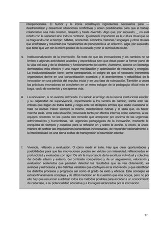 97
interpersonales. El humor y la ironía constituyen ingredientes necesarios para —
desdramatizar y desactivar situaciones conflictivas y abren posibilidades para que el trabajo
colaborativo sea más creativo, relajado y hasta divertido. Algo que, por supuesto, _ no está
reñido con la seriedad sino todo lo contrario. Igualmente importante es la cultura ritual que se
va fraguando con el tiempo: hábitos, conductas, símbolos, historias,' lenguajes y otros rituales
que conforman y refuerzan los mecanismos de pertenencia a un colectivo. Algo, por supuesto,
que tiene que ver con la micro política de la escuela y con el currículum oculto.
5. Institucionalización de la innovación. Se trata de que las innovaciones y los cambios no se
limiten a algunas actividades aisladas y esporádicas sino que éstas pasen a formar parte de
la vida del aula y de la dinámica y funcionamiento del centro. Asimismo, supone un liderazgo
democrático más efectivo y una mayor movilización y optimización de recursos/ y energías.
La institucionalización tiene, como contrapartida, el peligro de que el necesario incremento
organizativo derive en una burocratización excesiva; y el asentamiento y estabilidad de la
innovación en una pérdida del impulso inicial y en una fase de rutinización. También a veces
las prácticas innovadoras se convierten en un mero eslogan de la pedagogía oficial más en
boga, vacío de contenido y sin apenas vida.
6. La innovación, si no avanza, retrocede. Es sabido el arraigo de la inercia institucional escolar
y su capacidad de supervivencia, impermeable a los vientos de cambio, sorda ante las
críticas que llegan de todos lados y ciega ante los múltiples errores que nadie cuestiona ni
trata de revisar. Hacer siempre lo mismo, manteniendo rutinas y el statu quo, es hacer
marcha atrás. Ante esta situación, provocada tanto por efectos internos como externos, a los
equipos docentes no les queda otro remedio que anteponer por encima de las urgencias
administrativas y burocráticas, las urgencias pedagógicas de la innovación, mediante la
conquista de tiempos y espacios para la reflexión en y sobre la acción. A veces, la única
manera de sortear las imposiciones burocráticas innecesarias, de responder racionalmente a
la irracionalidad, es una cierta actitud de transgresión o insumisión escolar.
7. Vivencia, reflexión y evaluación. O cómo medir el éxito. Hay que crear oportunidades y
posibilidades para que las innovaciones puedan ser vividas con intensidad, reflexionadas en
profundidad y evaluadas con rigor. De ahí la importancia de la escritura individual y colectiva,
del debate interno y externo, del contraste comparativo y de un seguimiento, valoración y
evaluación sostenidos que permitan detectar los resultados que se van obteniendo, los
avances y retrocesos y las distintas variables que confluyen en la innovación; y que identifican
los distintos procesos y progresos así como el grado de éxito y eficacia. Este concepto es
extraordinariamente complejo y de difícil medición en la cuestión que nos ocupa, pero no por
ello hay que renunciar a arbitrar todos los métodos posibles para acceder a un conocimiento
de cada fase, a su potencialidad educativa y a los logros alcanzados por la innovación. I
 