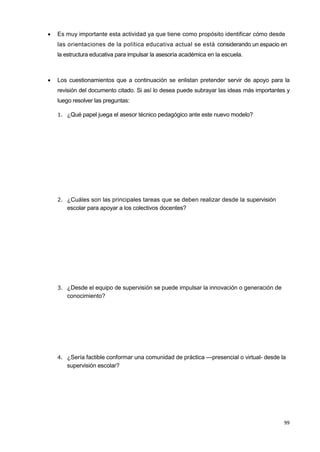 99
 Es muy importante esta actividad ya que tiene como propósito identificar cómo desde
las orientaciones de la política educativa actual se está considerando un espacio en
la estructura educativa para impulsar la asesoría académica en la escuela.
 Los cuestionamientos que a continuación se enlistan pretender servir de apoyo para la
revisión del documento citado. Si así lo desea puede subrayar las ideas más importantes y
luego resolver las preguntas:
1. ¿Qué papel juega el asesor técnico pedagógico ante este nuevo modelo?
2. ¿Cuáles son las principales tareas que se deben realizar desde la supervisión
escolar para apoyar a los colectivos docentes?
3. ¿Desde el equipo de supervisión se puede impulsar la innovación o generación de
conocimiento?
4. ¿Sería factible conformar una comunidad de práctica —presencial o virtual- desde la
supervisión escolar?
 