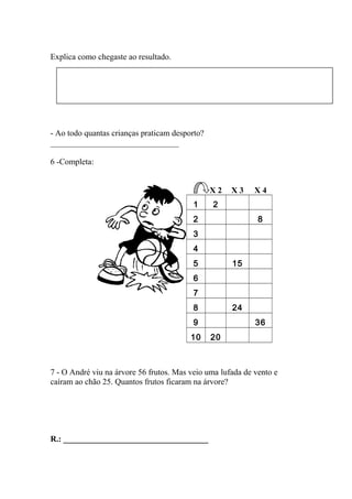 Explica como chegaste ao resultado.
- Ao todo quantas crianças praticam desporto?
_______________________________
6 -Completa:
X 2 X 3 X 4
1 2
2 8
3
4
5 15
6
7
8 24
9 36
10 20
7 - O André viu na árvore 56 frutos. Mas veio uma lufada de vento e
caíram ao chão 25. Quantos frutos ficaram na árvore?
R.: ___________________________________
 