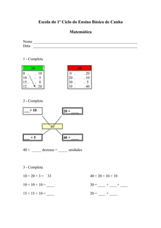 Escola do 1º Ciclo do Ensino Básico de Canha
Matemática
Nome _______________________________________________________
Data _______________________________________________________
1 - Completa
20 40
0 . . 10 0 . . 20
10 . . 5 20 . . 10
15 . . 8 30 . . 5
12 . . 20 35 . . 40
2 - Completa
___+ 10 20 + ____
40
___ + 5 40 + ____
40 = _____ dezenas = _____ unidades
3 - Completa
10 + 20 + 3 = 33 40 = 20 + 10 + 10
10 + 10 + 10 = ____ 30 = ____ + ____+ ____
15 + 15 + 10 = ____ 20 = ____ + ____
 