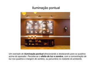 Iluminação pontual 
Um exemplo de iluminação pontual direcionando e destacando para os quadros 
acima do aparador. Percebe-se o efeito de luz e sombra, com a concentração de 
luz nos quadros e margem de sombra, ou penumbra no restante do ambiente. 
 