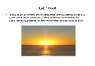 Luz natural 
• é a luz do Sol, geralmente em exteriores. Pode ter muitas formas, desde a luz 
suave, difusa, de um dia nublado, à luz dura e contrastada direta do Sol. 
• Com a luz natural, podemos não ter sombra ou ter sombras suaves ou duras. 
 