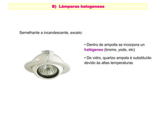B) Lámparas halogeneas 
HALÓGENAS 
• Dentro de ampolla se incorpora un 
halógeneo (bromo, yodo, etc) 
• De vidro, quartzo ampola é substituído 
devido às altas temperaturas 
Semelhante a incandescente, exceto: 
 