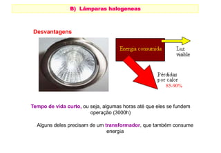 B) Lámparas halogeneas 
HALÓGENAS 
Alguns deles precisam de um transformador, que também consume 
energía 
Desvantagens 
85-90% 
Tempo de vida curto, ou seja, algumas horas até que eles se fundem 
operação (3000h) 
 