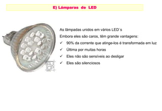 E) Lámparas de LED 
LAMPARAS DE LEDS 
As lâmpadas unidos em vários LED´s 
Embora eles são caros, têm grande vantagens: 
 90% da corrente que atinge-los é transformada em luz 
 Última por muitas horas 
 Eles não são sensíveis ao desligar 
 Eles são silenciosos 
 