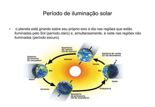 Período de iluminação solar 
• o planeta está girando sobre seu próprio eixo é dia nas regiões que estão 
iluminadas pelo Sol (período claro) e, simultaneamente, é noite nas regiões não 
iluminadas (período escuro). 
 