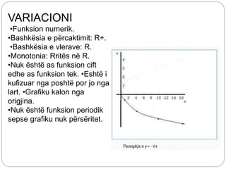 VARIACIONI
•Funksion numerik.
•Bashkësia e përcaktimit: R+.
•Bashkësia e vlerave: R.
•Monotonia: Rritës në R.
•Nuk është as funksion cift
edhe as funksion tek. •Eshtë i
kufizuar nga poshtë por jo nga
lart. •Grafiku kalon nga
origjina.
•Nuk është funksion periodik
sepse grafiku nuk përsëritet.
 