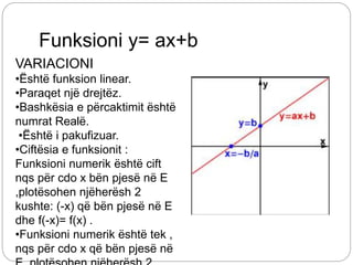 Funksioni y= ax+b
VARIACIONI
•Është funksion linear.
•Paraqet një drejtëz.
•Bashkësia e përcaktimit është
numrat Realë.
•Është i pakufizuar.
•Ciftësia e funksionit :
Funksioni numerik është cift
nqs për cdo x bën pjesë në E
,plotësohen njëherësh 2
kushte: (-x) që bën pjesë në E
dhe f(-x)= f(x) .
•Funksioni numerik është tek ,
nqs për cdo x që bën pjesë në
 