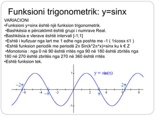 Funksioni trigonometrik: y=sinx
VARIACIONI
•Funksioni y=sinx është një funksion trigonometrik.
•Bashkësia e përcaktimit është grupi i numrave Real.
•Bashkësia e vlerave është intervali [-1;1]
•Eshtë i kufizuar nga lart me 1 edhe nga poshte me -1 ( 1≤cosx ≤1 )
•Eshtë funksion periodik me periodë 2π Sin(k*2π*x)=sinx ku k € Z
•Monotonia : nga 0 në 90 është rritës nga 90 në 180 është zbritës nga
180 në 270 është zbritës nga 270 në 360 është rritës
•Eshtë funksion tek.
 