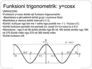 Funksioni trigonometrik: y=cosx
VARIACIONI
•Funksioni y=cosx është një funksion trigonometrik.
•Bashkësia e përcaktimit është grupi i numrave Real.
•Bashkësia e vlerave është intervali [-1;1].
•Eshtë i kufizuar nga lart me 1 edhe nga poshtë me -1 ( -1≤cosx ≤1).
•Eshtë funksion periodik me periodë 2π. cos(k*2π*x)=cosx ku k € Z
•Monotonia : nga 0 në 90 është zbritës nga 90 në 180 është zbritës nga 180
në 270 Eshtë rritës nga 270 në 360 është rritës
•Eshtë funksion cift.
 