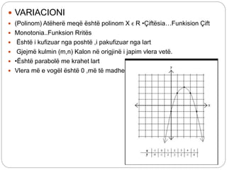 VARIACIONI
 (Polinom) Atëherë meqë është polinom X ϵ R •Çiftësia…Funkision Çift
 Monotonia..Funksion Rritës
 Është i kufizuar nga poshtë ,i pakufizuar nga lart
 Gjejmë kulmin (m,n) Kalon në origjinë i japim vlera vetë.
 •Është parabolë me krahet lart
 Vlera më e vogël është 0 ,më të madhe nuk ka.
 