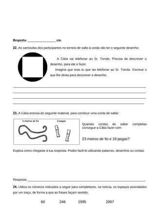 Resposta: ________________ cm.
22. As camisolas dos participantes no torneio de salto à corda vão ter o seguinte desenho:
A Cátia vai telefonar ao Sr. Tomás. Precisa de descrever o
desenho, para ele o fazer.
Imagina que eras tu que ias telefonar ao Sr. Tomás. Escreve o
que lhe dirias para descrever o desenho.
____________________________________________________________________________
____________________________________________________________________________
____________________________________________________________________________
___________________________________________________________________________
23. A Cátia precisa do seguinte material, para construir uma corda de saltar:
Quantas cordas de saltar completas
consegue a Cátia fazer com
23 metros de fio e 19 pegas?
Explica como chegaste à tua resposta. Podes fazê-lo utilizando palavras, desenhos ou contas.
Resposta: ___________________________________________________________________
24. Utiliza os números indicados a seguir para completares, na notícia, os espaços assinalados
por um traço, de forma a que as frases façam sentido.
60 246 1995 2007
 