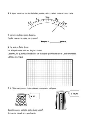 5. A figura mostra a escala da balança onde, nos correios, pesaram uma carta.
O ponteiro indica o peso da carta.
Qual é o peso da carta, em gramas?
Resposta: ___________gramas.
6. Na aula, a Cátia disse:
Há triângulos que têm um ângulo obtuso.
Desenha, no quadriculado abaixo, um triângulo que mostre que a Cátia tem razão.
Utiliza a tua régua.
7. A Cátia comprou as duas saias representadas na figura.
Quanto pagou, ao todo, pelas duas saias?
Apresenta os cálculos que fizeste.
 