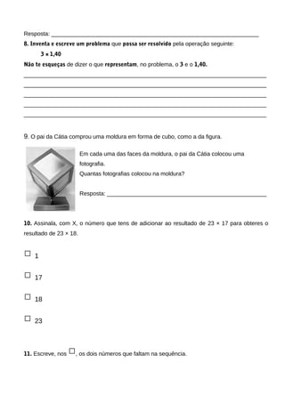 Resposta: _________________________________________________________________
8. Inventa e escreve um problema que possa ser resolvido pela operação seguinte:
3 × 1,40
Não te esqueças de dizer o que representam, no problema, o 3 e o 1,40.
____________________________________________________________________________
____________________________________________________________________________
____________________________________________________________________________
____________________________________________________________________________
____________________________________________________________________________
9. O pai da Cátia comprou uma moldura em forma de cubo, como a da figura.
Em cada uma das faces da moldura, o pai da Cátia colocou uma
fotografia.
Quantas fotografias colocou na moldura?
Resposta: __________________________________________________
10. Assinala, com X, o número que tens de adicionar ao resultado de 23 × 17 para obteres o
resultado de 23 × 18.
□ 1
□ 17
□ 18
□ 23
11. Escreve, nos □, os dois números que faltam na sequência.
 