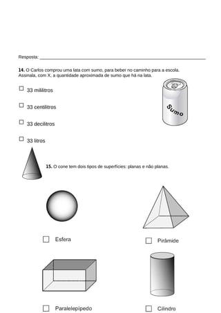 Resposta: ___________________________________________________________________
14. O Carlos comprou uma lata com sumo, para beber no caminho para a escola.
Assinala, com X, a quantidade aproximada de sumo que há na lata.
□ 33 mililitros
□ 33 centilitros
□ 33 decilitros
□ 33 litros
15. O cone tem dois tipos de superfícies: planas e não planas.
 