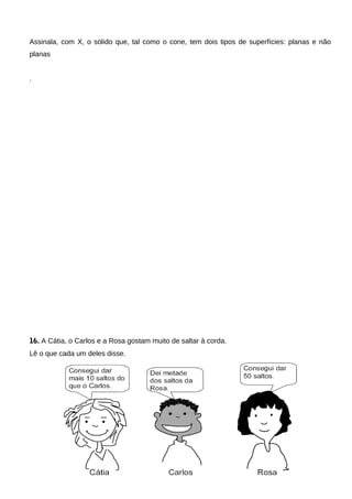 Assinala, com X, o sólido que, tal como o cone, tem dois tipos de superfícies: planas e não
planas
.
16. A Cátia, o Carlos e a Rosa gostam muito de saltar à corda.
Lê o que cada um deles disse.
 