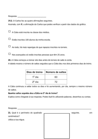 Resposta: __________________________
19.2. O Carlos fez as quatro afirmações seguintes.
Assinala, com X, a afirmação do Carlos que podes verificar a partir dos dados do gráfico.
□ A Cátia está inscrita na classe dos médios.
□ Estão inscritos 100 alunos da minha escola.
□ Ao todo, há mais raparigas do que rapazes inscritos no torneio.
□ Nos avançados só estão inscritas pessoas que têm 25 anos.
20. A Cátia começou a treinar oito dias antes do torneio de salto à corda.
A tabela mostra o número de saltos seguidos que a Cátia deu nos dois primeiros dias de treino.
A Cátia continuou a saltar todos os dias e foi aumentando, por dia, sempre o mesmo número
de saltos.
Quantos saltos seguidos deu a Cátia no 5º dia de treino?
Explica como chegaste à tua resposta. Podes fazê-lo utilizando palavras, desenhos ou contas.
Resposta: ___________________________________________________________________
21. Qual é o perímetro do quadrado seguinte, em
centímetros?
Utiliza a tua régua.
 