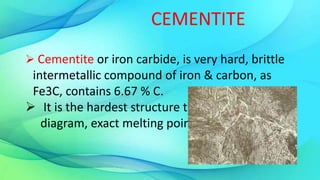 CEMENTITE
 Cementite or iron carbide, is very hard, brittle
intermetallic compound of iron & carbon, as
Fe3C, contains 6.67 % C.
 It is the hardest structure that appears on the
diagram, exact melting point unknown.
 
