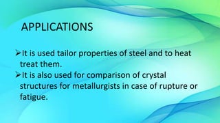 APPLICATIONS
It is used tailor properties of steel and to heat
treat them.
It is also used for comparison of crystal
structures for metallurgists in case of rupture or
fatigue.
 