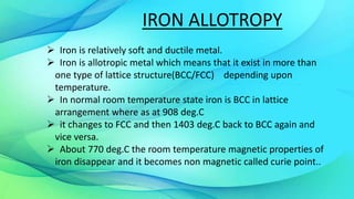 IRON ALLOTROPY
 Iron is relatively soft and ductile metal.
 Iron is allotropic metal which means that it exist in more than
one type of lattice structure(BCC/FCC) depending upon
temperature.
 In normal room temperature state iron is BCC in lattice
arrangement where as at 908 deg.C
 it changes to FCC and then 1403 deg.C back to BCC again and
vice versa.
 About 770 deg.C the room temperature magnetic properties of
iron disappear and it becomes non magnetic called curie point..
 