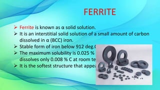 FERRITE
 Ferrite is known as α solid solution.
 It is an interstitial solid solution of a small amount of carbon
dissolved in α (BCC) iron.
 Stable form of iron below 912 deg.C
 The maximum solubility is 0.025 % C at 723°C and it
dissolves only 0.008 % C at room temperature.
 It is the softest structure that appears on the diagram.
 