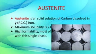  Austenite is an solid solution of Carbon dissolved in
γ (F.C.C.) iron.
 Maximum solubility is 2.0 % C at 1130°C.
 High formability, most of heat treatments begin
with this single phase.
AUSTENITE
 